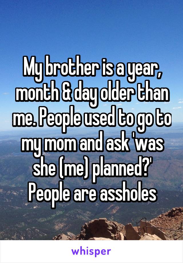 My brother is a year, month & day older than me. People used to go to my mom and ask 'was she (me) planned?' People are assholes