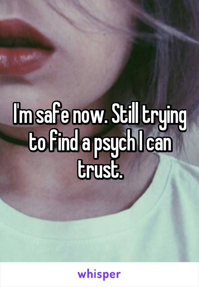 I'm safe now. Still trying to find a psych I can trust.