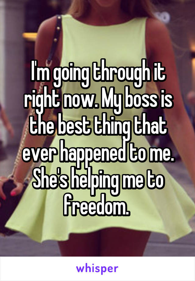 I'm going through it right now. My boss is the best thing that ever happened to me. She's helping me to freedom. 