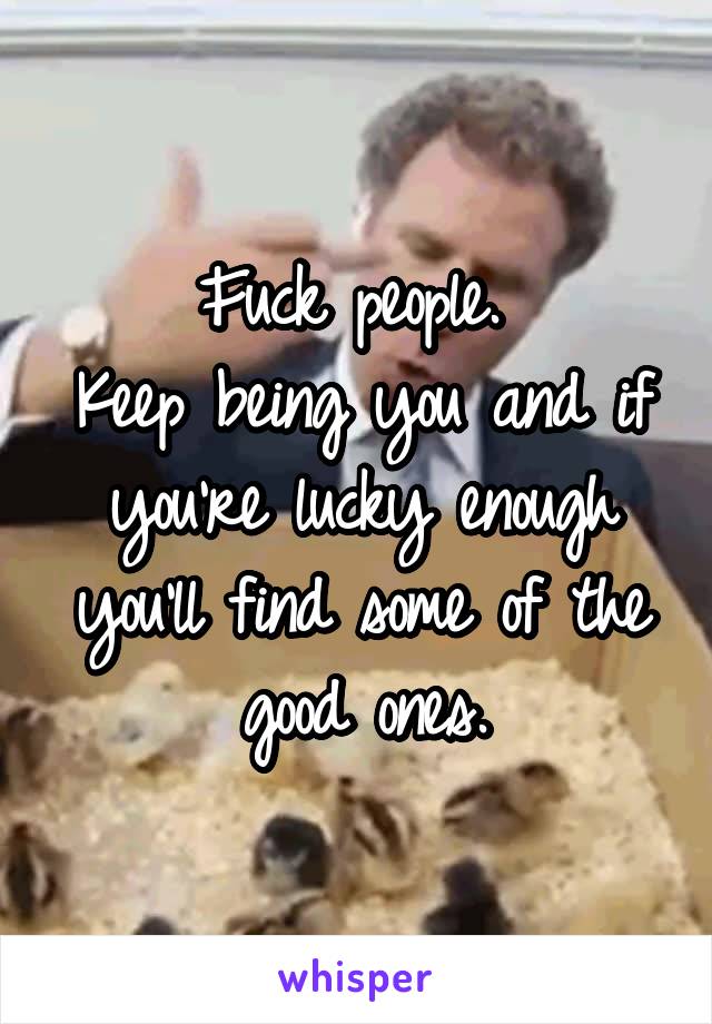 Fuck people. 
Keep being you and if you're lucky enough you'll find some of the good ones.