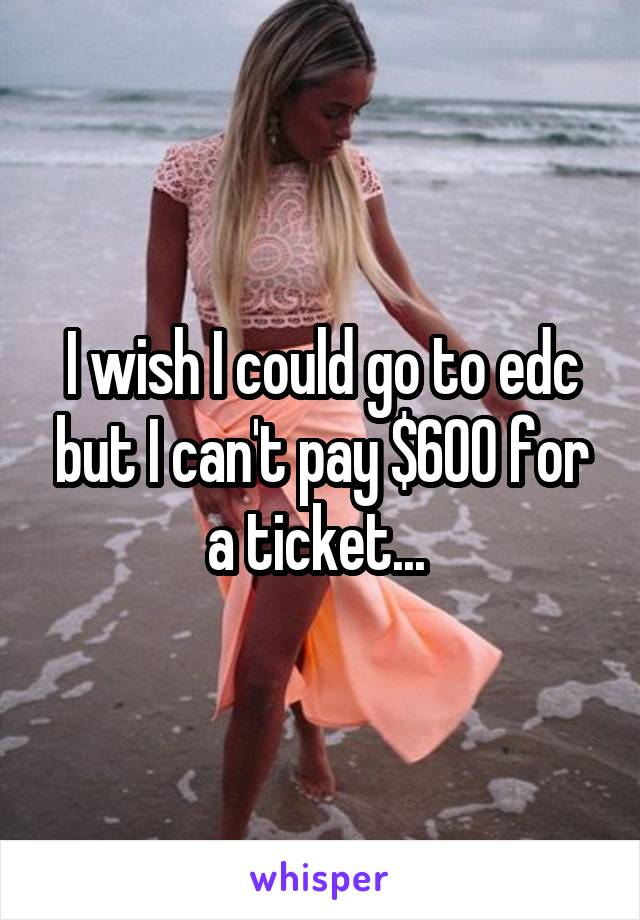 I wish I could go to edc but I can't pay $600 for a ticket... 