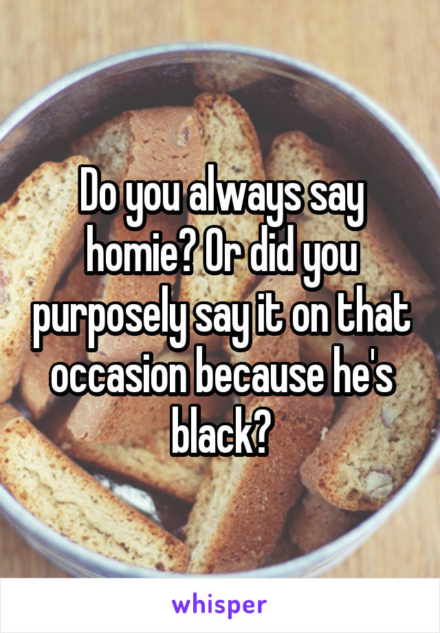 Do you always say homie? Or did you purposely say it on that occasion because he's black?