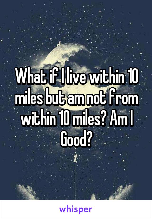 What if I live within 10 miles but am not from within 10 miles? Am I Good?