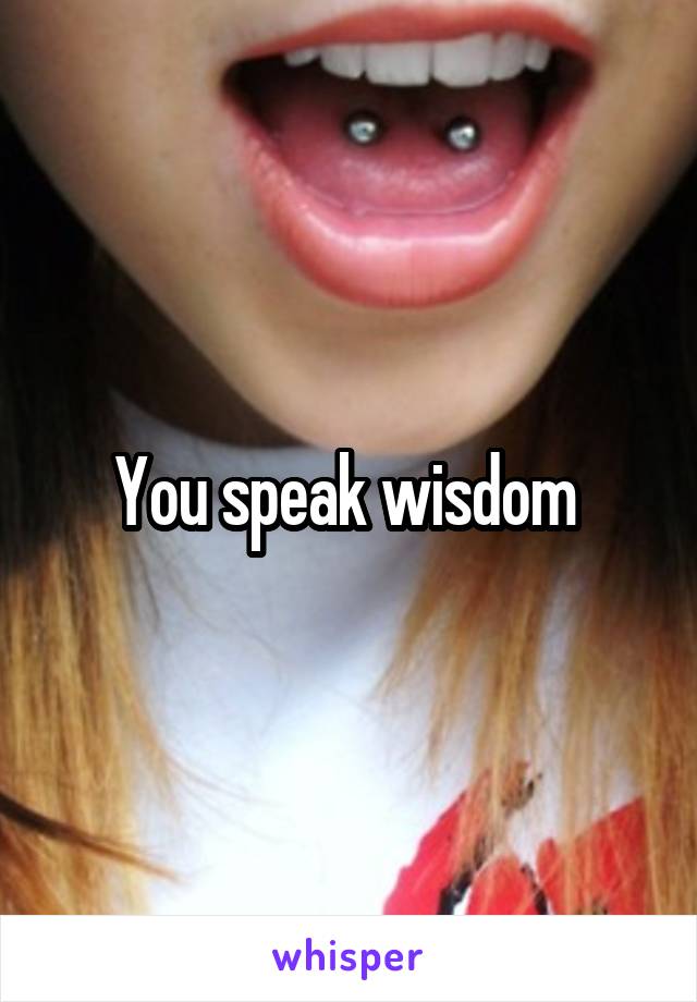 You speak wisdom 
