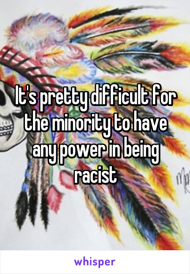 It's pretty difficult for the minority to have any power in being racist