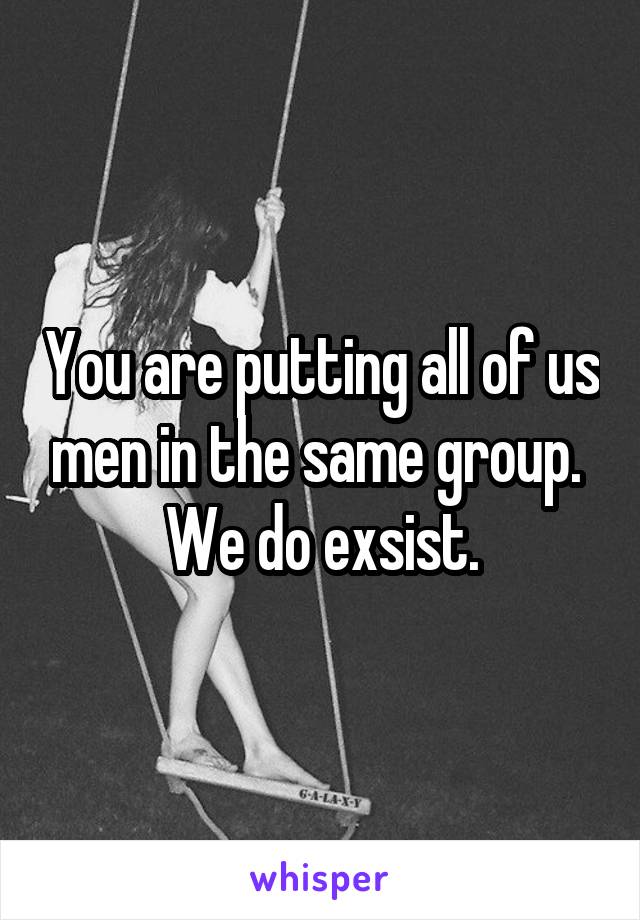 You are putting all of us men in the same group. 
We do exsist.