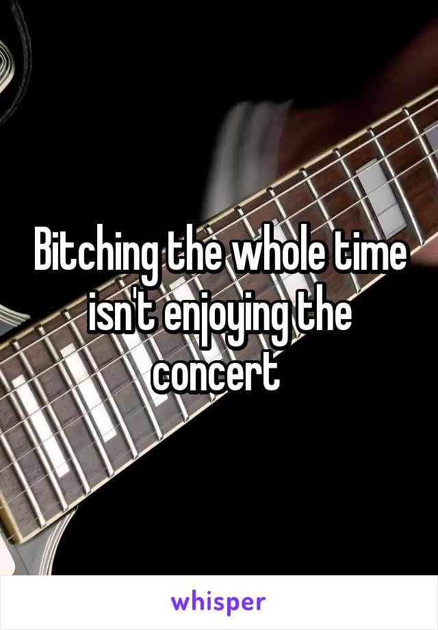 Bitching the whole time isn't enjoying the concert 