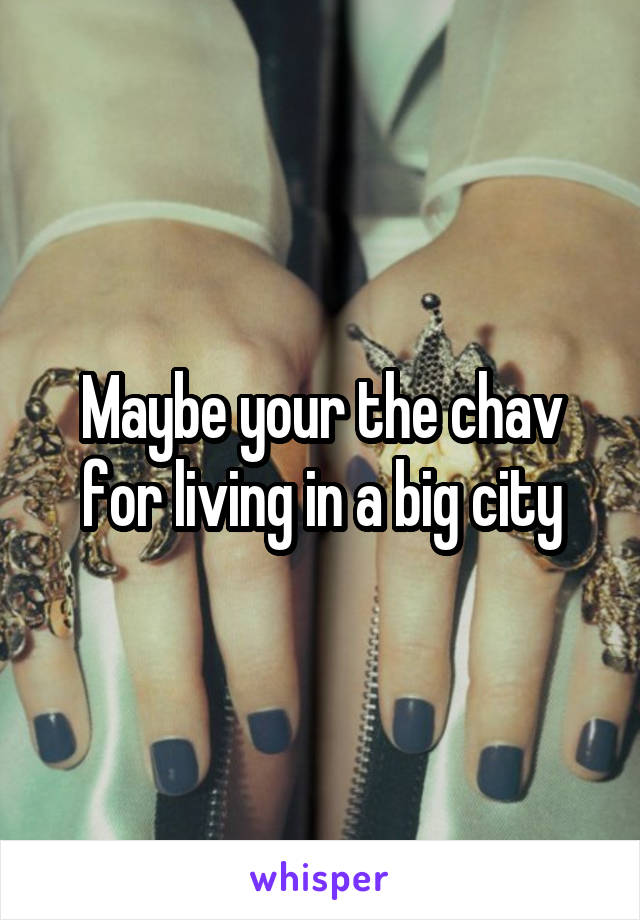 Maybe your the chav for living in a big city