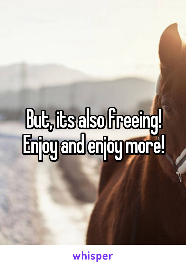 But, its also freeing! Enjoy and enjoy more!
