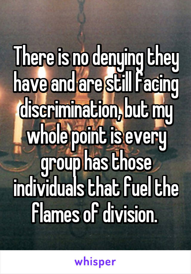 There is no denying they have and are still facing discrimination, but my whole point is every group has those individuals that fuel the flames of division. 