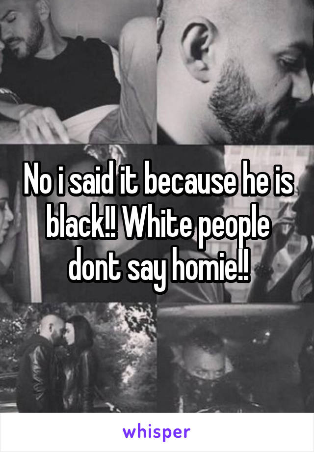 No i said it because he is black!! White people dont say homie!!