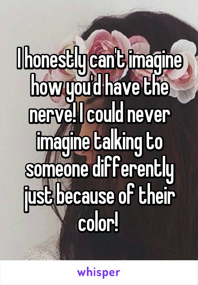 I honestly can't imagine how you'd have the nerve! I could never imagine talking to someone differently just because of their color! 