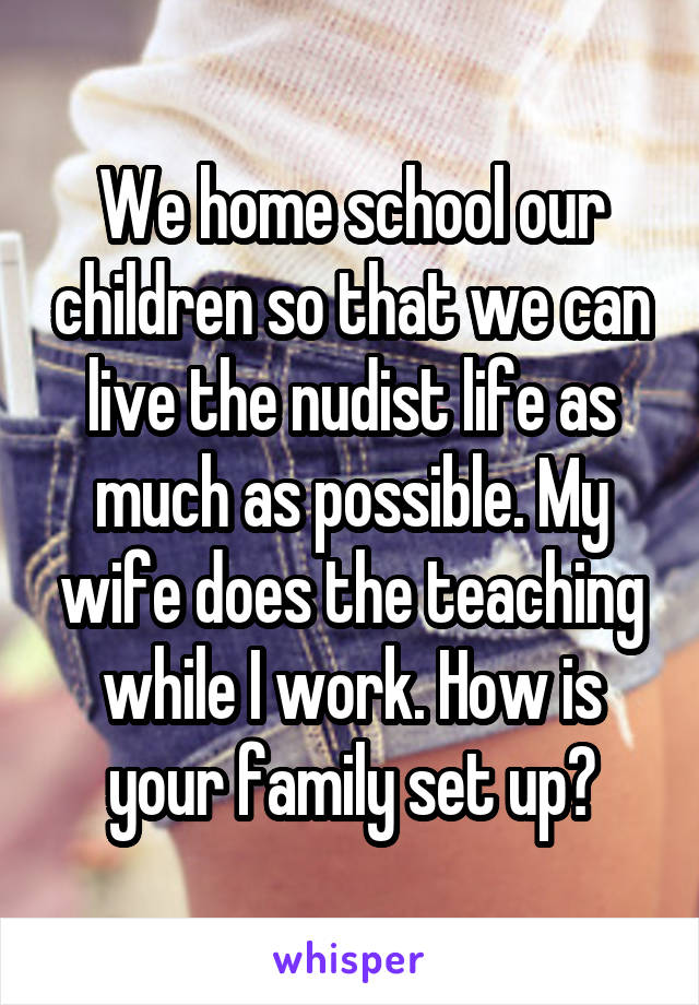 We home school our children so that we can live the nudist life as much as possible. My wife does the teaching while I work. How is your family set up?