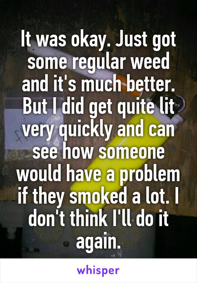 It was okay. Just got some regular weed and it's much better. But I did get quite lit very quickly and can see how someone would have a problem if they smoked a lot. I don't think I'll do it again.