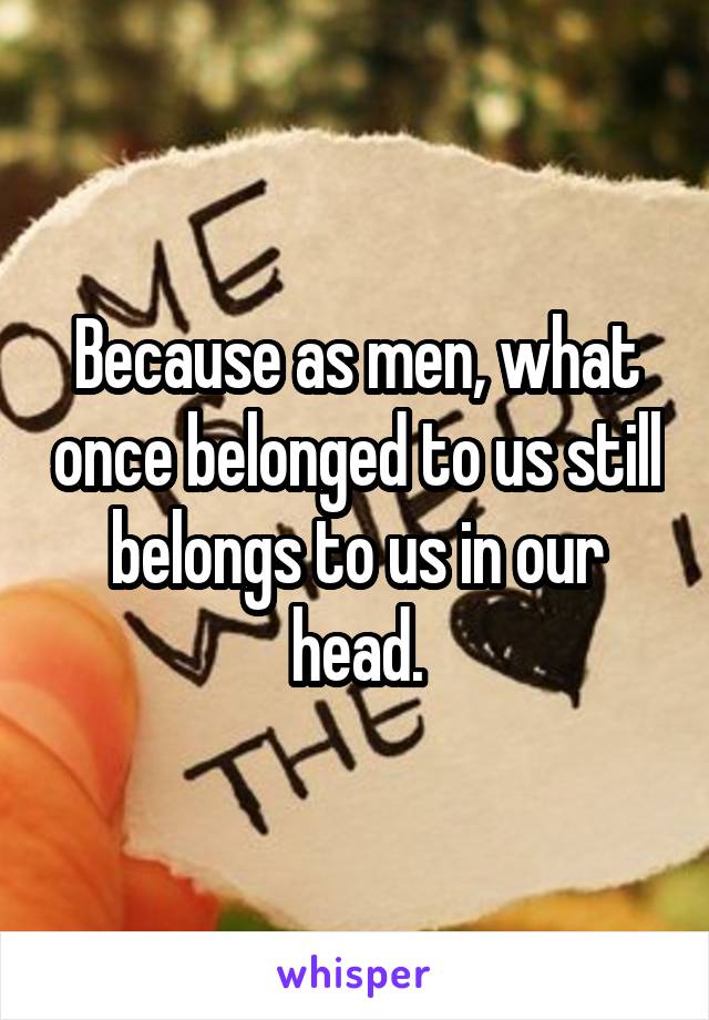 Because as men, what once belonged to us still belongs to us in our head.