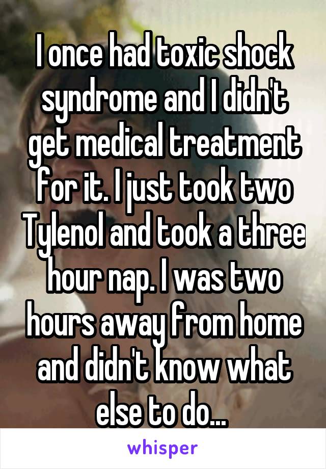 I once had toxic shock syndrome and I didn't get medical treatment for it. I just took two Tylenol and took a three hour nap. I was two hours away from home and didn't know what else to do... 