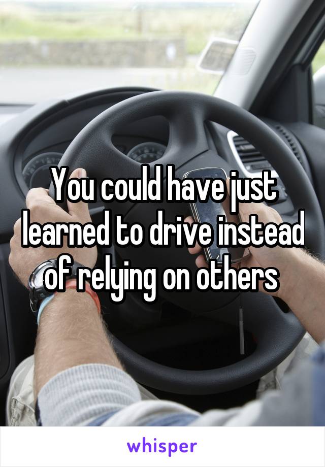 You could have just learned to drive instead of relying on others 