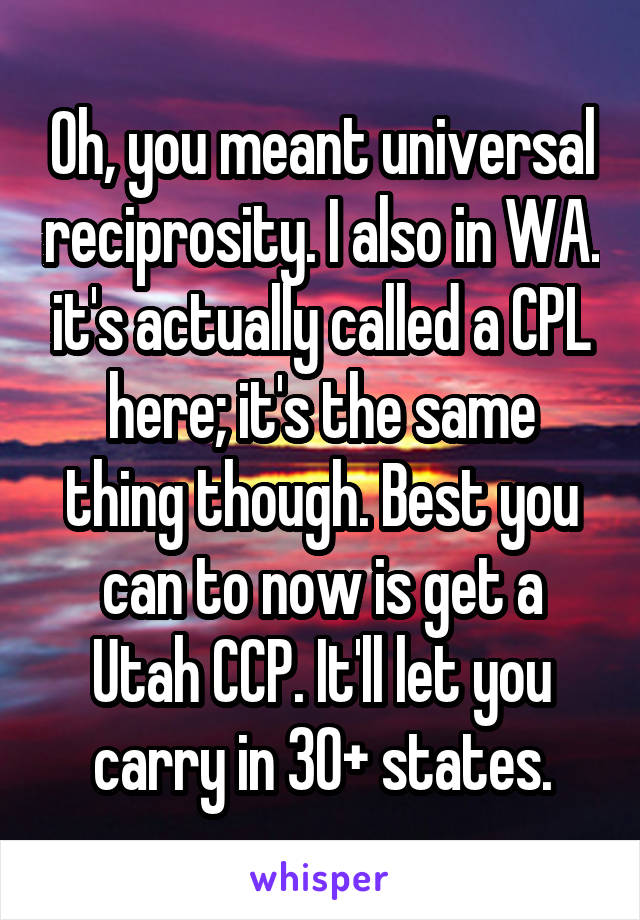 Oh, you meant universal reciprosity. I also in WA. it's actually called a CPL here; it's the same thing though. Best you can to now is get a Utah CCP. It'll let you carry in 30+ states.