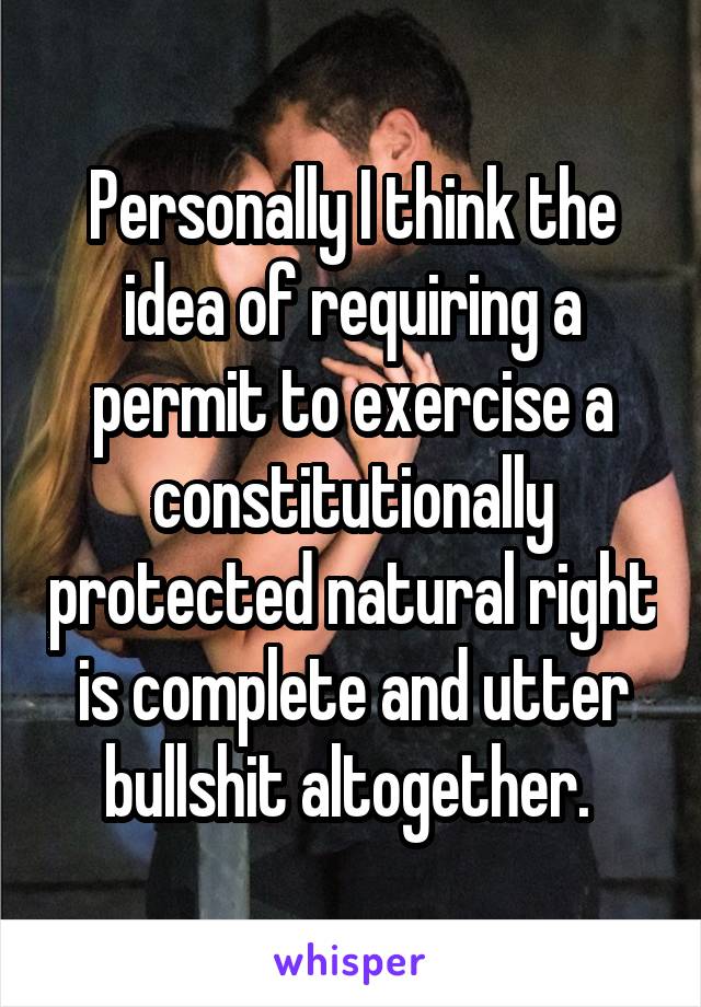 Personally I think the idea of requiring a permit to exercise a constitutionally protected natural right is complete and utter bullshit altogether. 