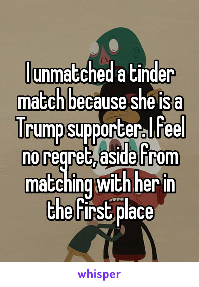 I unmatched a tinder match because she is a Trump supporter. I feel no regret, aside from matching with her in the first place