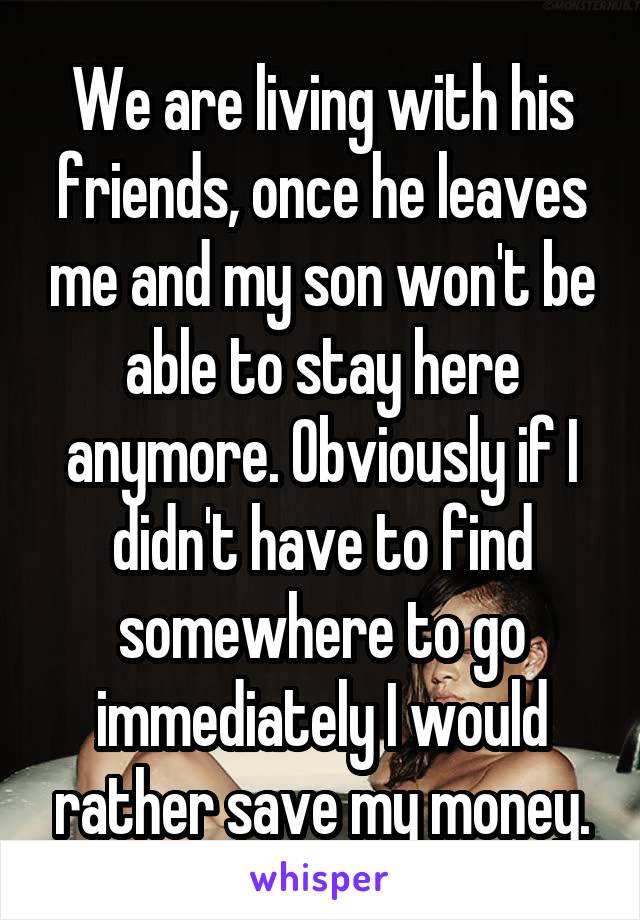 We are living with his friends, once he leaves me and my son won't be able to stay here anymore. Obviously if I didn't have to find somewhere to go immediately I would rather save my money.