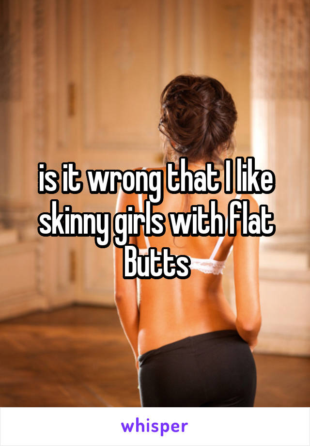 is it wrong that I like skinny girls with flat Butts