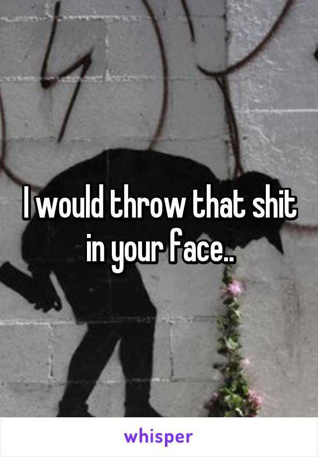 I would throw that shit in your face..