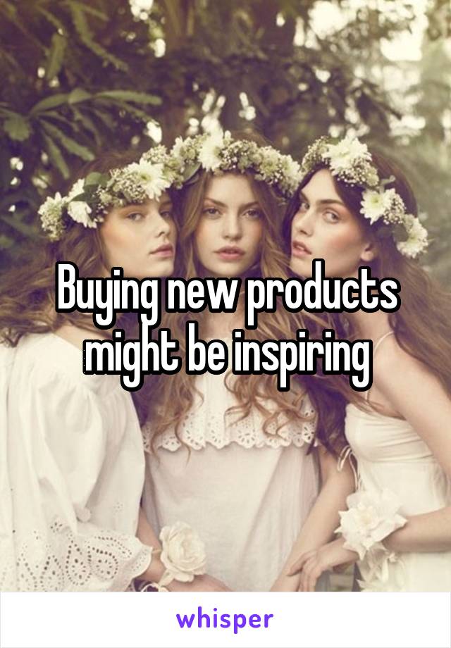 Buying new products might be inspiring