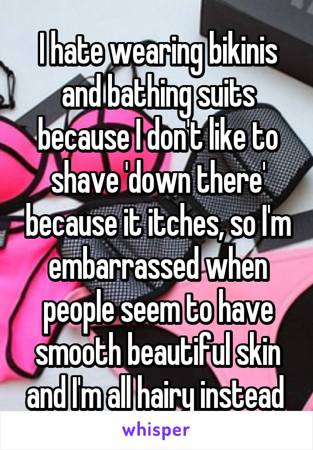 I hate wearing bikinis and bathing suits because I don't like to shave 'down there' because it itches, so I'm embarrassed when people seem to have smooth beautiful skin and I'm all hairy instead 