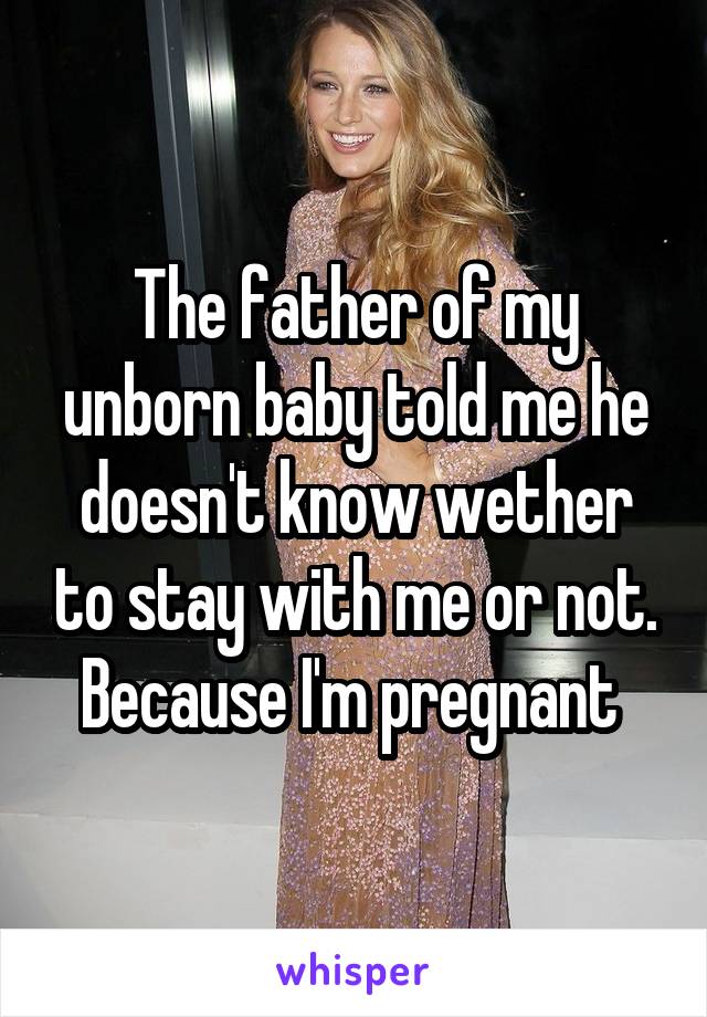 The father of my unborn baby told me he doesn't know wether to stay with me or not. Because I'm pregnant 