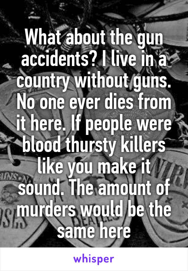 What about the gun accidents? I live in a country without guns. No one ever dies from it here. If people were blood thursty killers like you make it sound. The amount of murders would be the same here