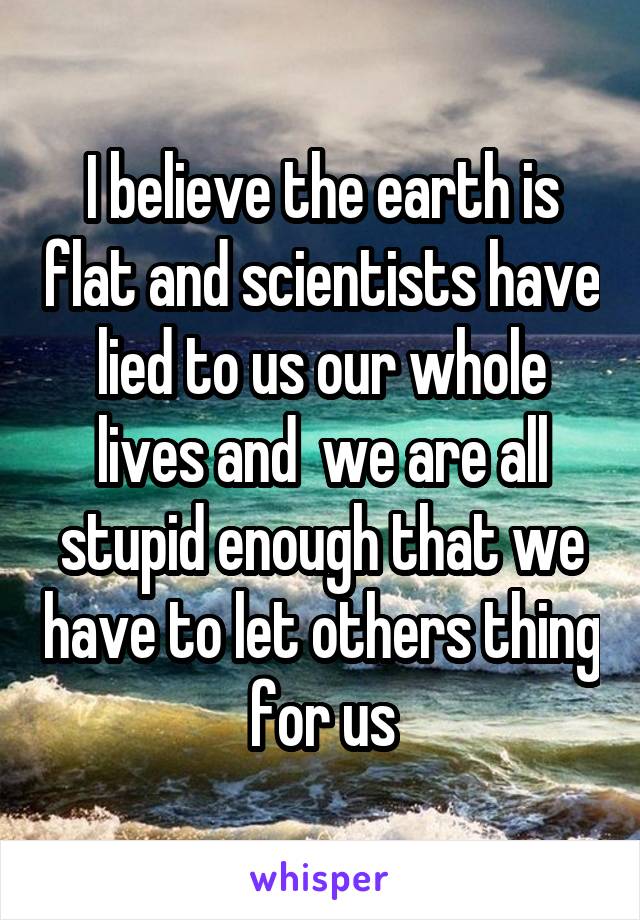 I believe the earth is flat and scientists have lied to us our whole lives and  we are all stupid enough that we have to let others thing for us