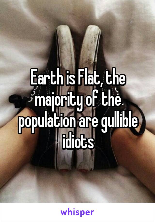 Earth is Flat, the majority of the population are gullible idiots