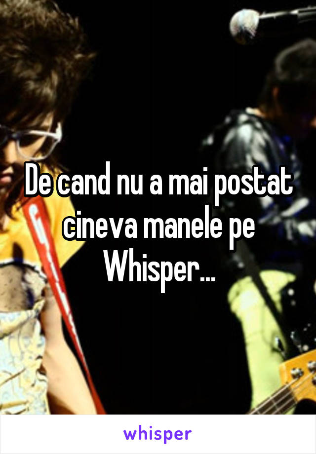 De cand nu a mai postat cineva manele pe Whisper...