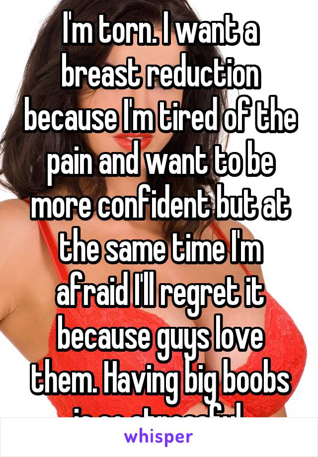 I'm torn. I want a breast reduction because I'm tired of the pain and want to be more confident but at the same time I'm afraid I'll regret it because guys love them. Having big boobs is so stressful.
