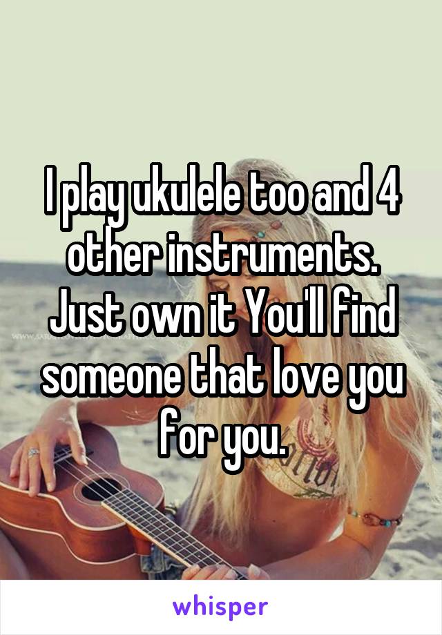 I play ukulele too and 4 other instruments.
Just own it You'll find someone that love you for you.