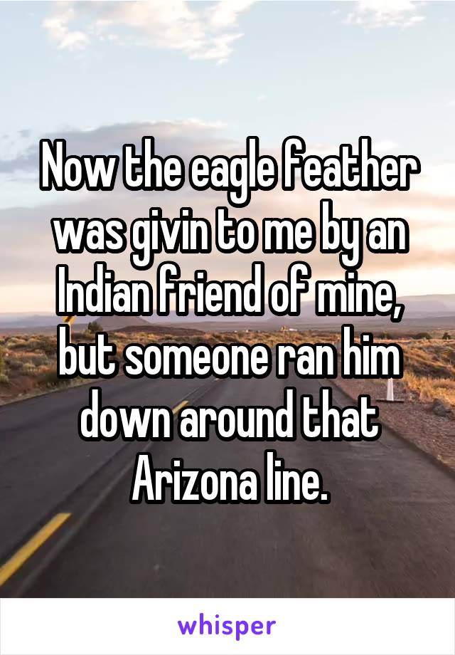 Now the eagle feather was givin to me by an Indian friend of mine, but someone ran him down around that Arizona line.