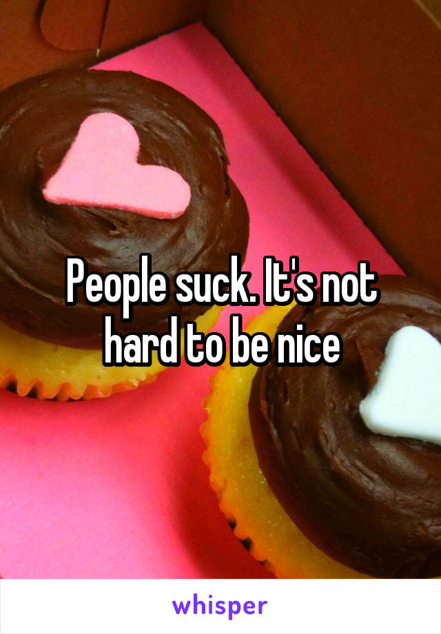 People suck. It's not hard to be nice