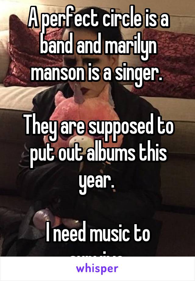 A perfect circle is a band and marilyn manson is a singer. 

They are supposed to put out albums this year. 

I need music to survive 