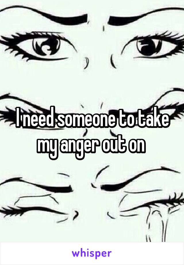 I need someone to take my anger out on 