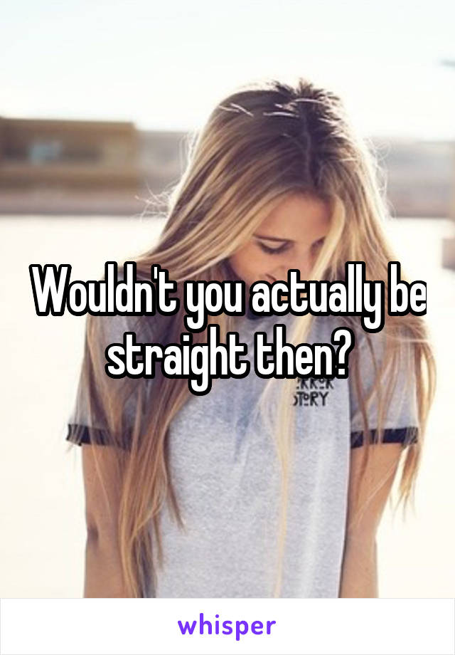Wouldn't you actually be straight then?