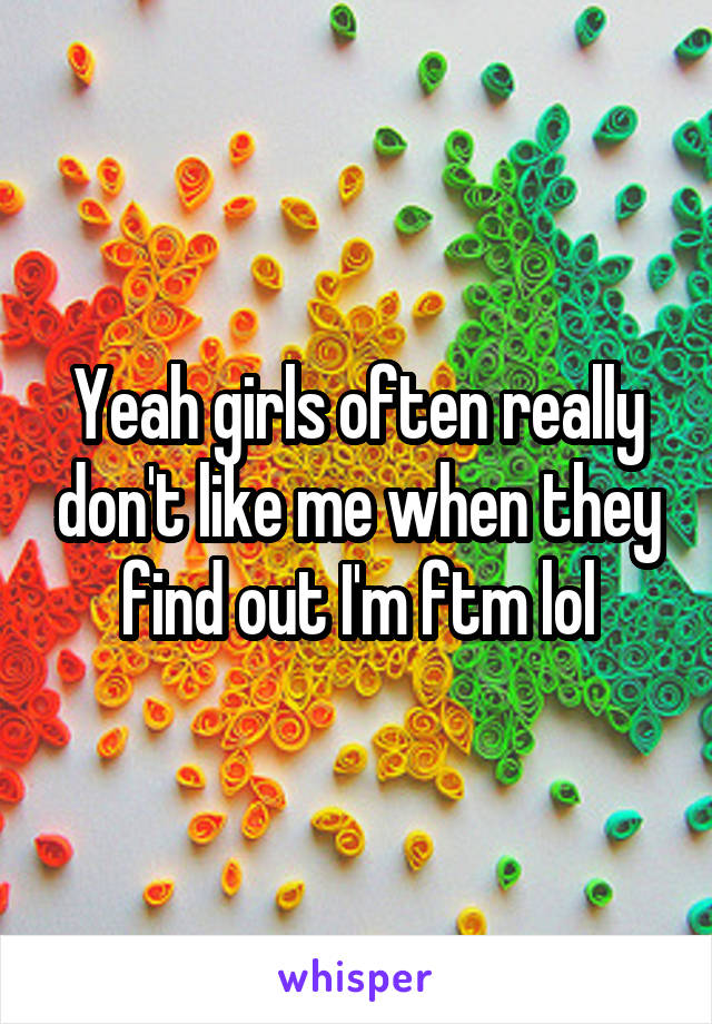Yeah girls often really don't like me when they find out I'm ftm lol