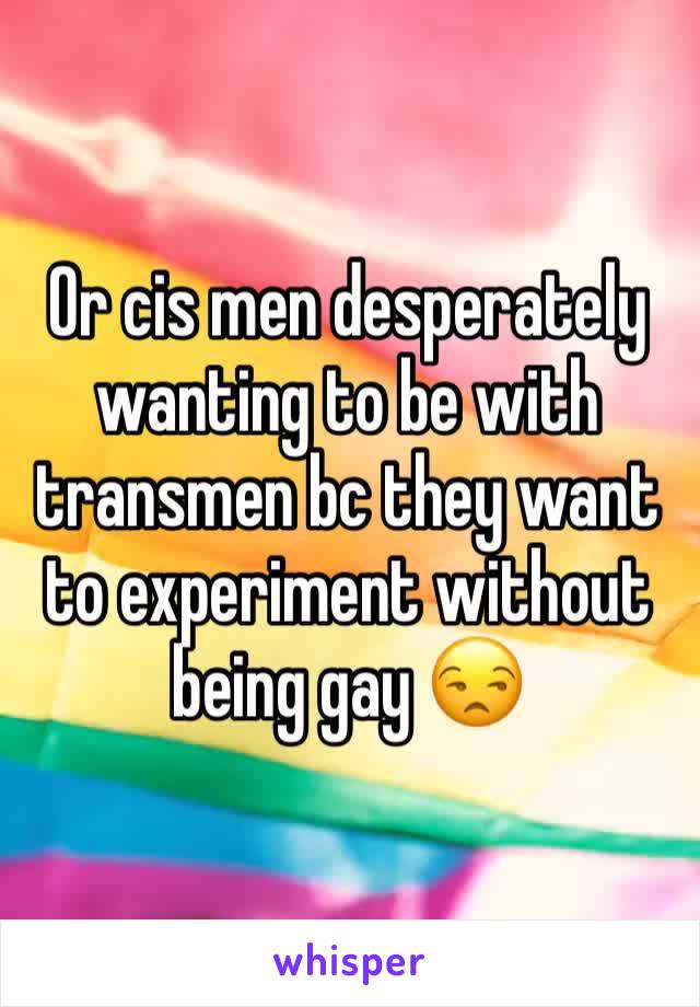 Or cis men desperately wanting to be with transmen bc they want to experiment without being gay 😒
