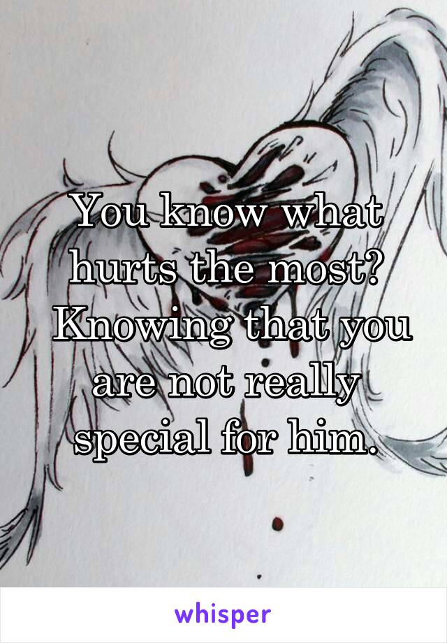 You know what hurts the most?
 Knowing that you are not really special for him.
