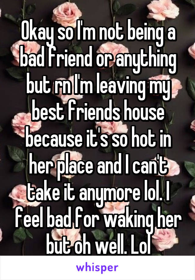 Okay so I'm not being a bad friend or anything but rn I'm leaving my best friends house because it's so hot in her place and I can't take it anymore lol. I feel bad for waking her but oh well. Lol
