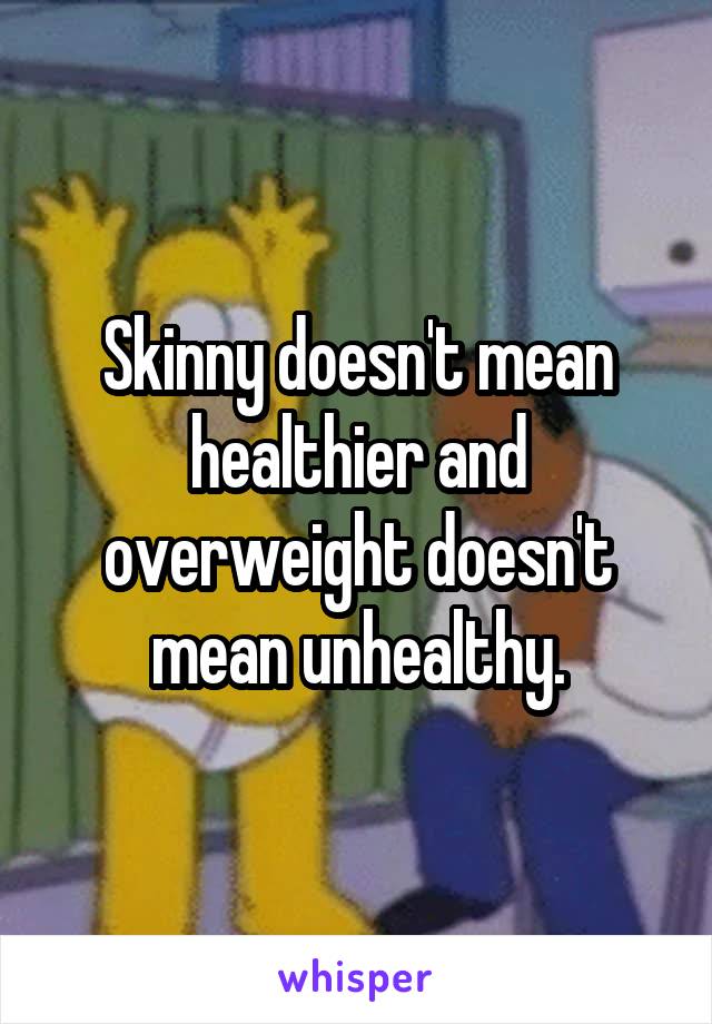 Skinny doesn't mean healthier and overweight doesn't mean unhealthy.