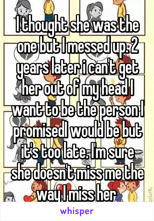 I thought she was the one but I messed up. 2 years later i can't get her out of my head I want to be the person I promisedI would be but it's too late. I'm sure she doesn't miss me the way I miss her 