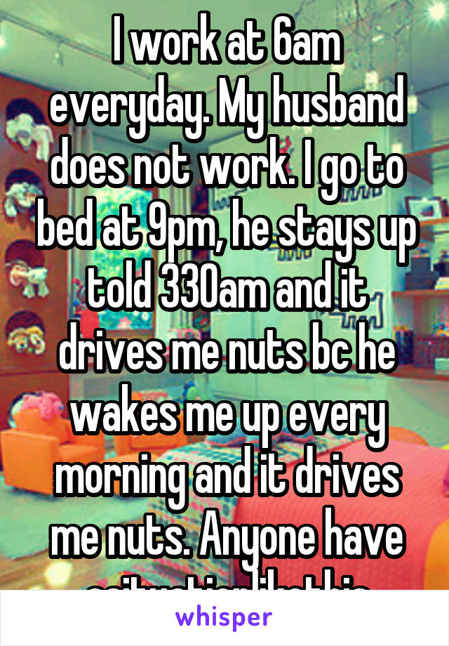 I work at 6am everyday. My husband does not work. I go to bed at 9pm, he stays up told 330am and it drives me nuts bc he wakes me up every morning and it drives me nuts. Anyone have asituationlikethis