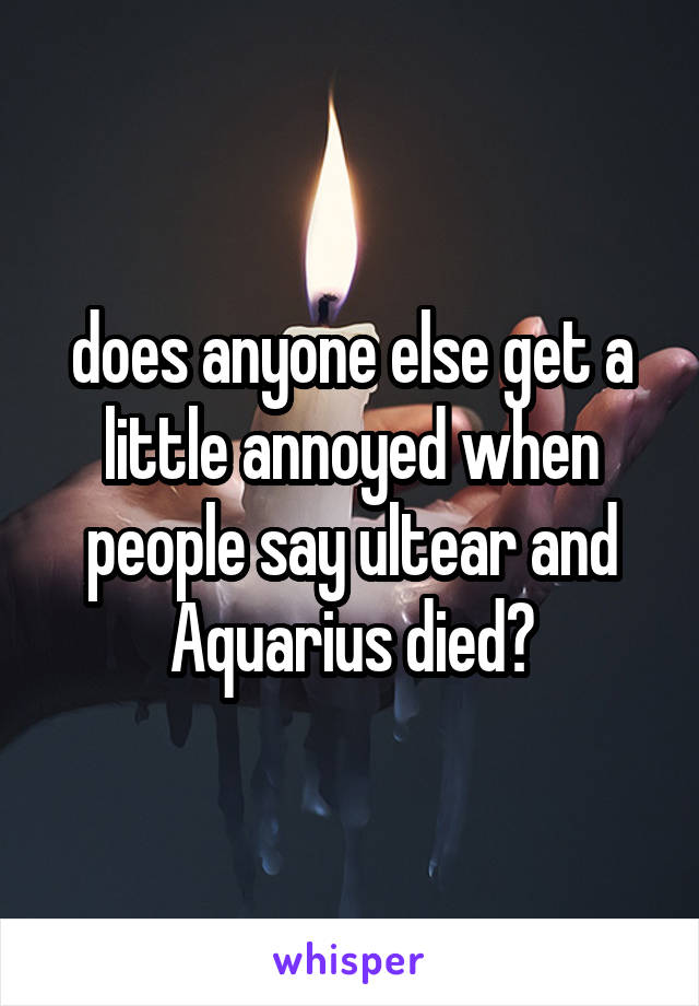 does anyone else get a little annoyed when people say ultear and Aquarius died?