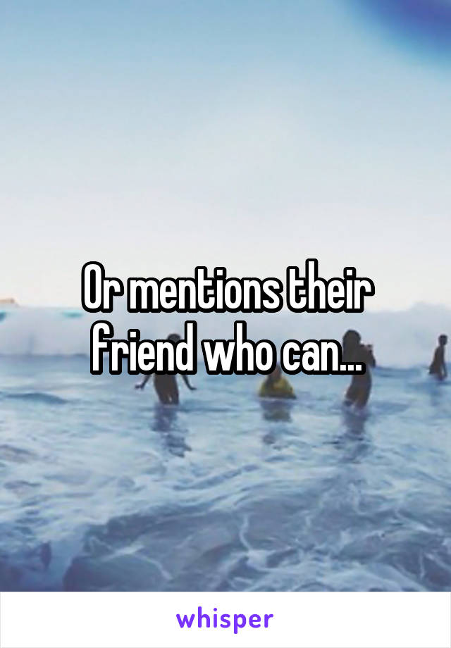 Or mentions their friend who can...